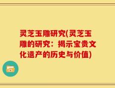 灵芝玉雕研究(灵芝玉雕的研究：揭示宝贵文化遗产的历史与价值)