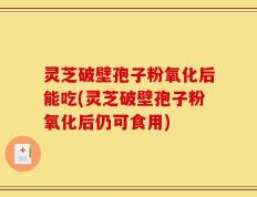 灵芝破壁孢子粉氧化后能吃(灵芝破壁孢子粉氧化后仍可食用)