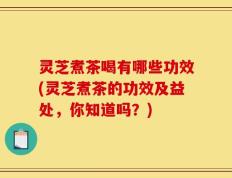 灵芝煮茶喝有哪些功效(灵芝煮茶的功效及益处，你知道吗？)