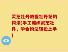 灵芝牡丹教程牡丹花的钩法(手工编织灵芝牡丹，学会钩法轻松上手)
