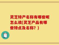灵芝特产名称有哪些呢怎么读(灵芝产品有哪些特点及名称？)