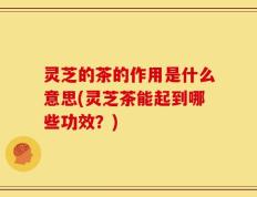 灵芝的茶的作用是什么意思(灵芝茶能起到哪些功效？)