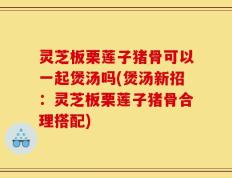 灵芝板栗莲子猪骨可以一起煲汤吗(煲汤新招：灵芝板栗莲子猪骨合理搭配)