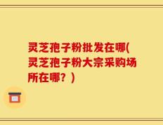 灵芝孢子粉批发在哪(灵芝孢子粉大宗采购场所在哪？)