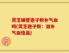 灵芝破壁孢子粉补气血吗(灵芝孢子粉：滋补气血佳品)