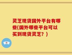 灵芝现货国外平台有哪些(国外哪些平台可以买到现货灵芝？)