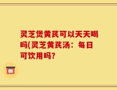 灵芝煲黄芪可以天天喝吗(灵芝黄芪汤：每日可饮用吗？