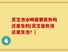 灵芝泡水喝需要蒸熟吗还是生的(灵芝是熟泡还是生泡？)