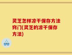 灵芝怎样凉干保存方法窍门(灵芝的凉干保存方法)