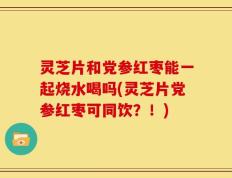 灵芝片和党参红枣能一起烧水喝吗(灵芝片党参红枣可同饮？！)