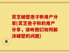灵芝破壁孢子粉用户分享(灵芝孢子粉的用户分享，请听他们如何解决破壁的问题)