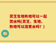 灵芝生地熟地可以一起煲水吗(灵芝、生地、熟地可以混煮水吗？)