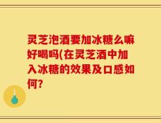 灵芝泡酒要加冰糖么嘛好喝吗(在灵芝酒中加入冰糖的效果及口感如何？