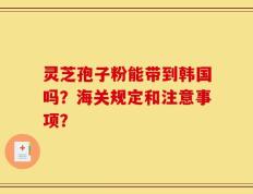 灵芝孢子粉能带到韩国吗？海关规定和注意事项？