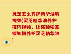 灵芝怎么养护精华油呢视频(灵芝精华油养护技巧视频，让你轻松掌握如何养护灵芝精华油)
