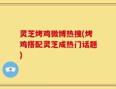 灵芝烤鸡微博热搜(烤鸡搭配灵芝成热门话题)