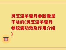 灵芝淫羊藿丹参胶囊是干啥的(灵芝淫羊藿丹参胶囊功效及作用介绍)