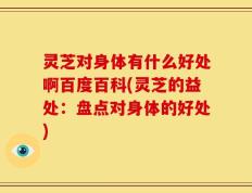 灵芝对身体有什么好处啊百度百科(灵芝的益处：盘点对身体的好处)