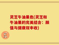 灵芝牛油果色(灵芝和牛油果的完美结合：颜值与健康双丰收)