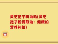 灵芝孢子粉油哈(灵芝孢子粉提取油：健康的营养补给)