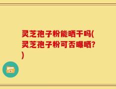 灵芝孢子粉能晒干吗(灵芝孢子粉可否曝晒？)