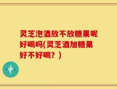 灵芝泡酒放不放糖果呢好喝吗(灵芝酒加糖果好不好喝？)