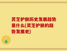 灵芝护肤历史发展趋势是什么(灵芝护肤的趋势发展史)