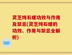 灵芝炖石螺功效与作用及禁忌(灵芝炖石螺的功效、作用与禁忌全解析)
