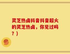 灵芝热卤抖音抖音超火的灵芝热卤，你见过吗？)