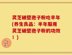 灵芝破壁孢子粉吃半年(养生良品：半年服用灵芝破壁孢子粉的功效！)