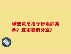 破壁灵芝孢子粉治病案例？真实案例分享？