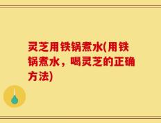 灵芝用铁锅煮水(用铁锅煮水，喝灵芝的正确方法)