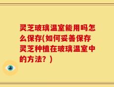 灵芝玻璃温室能用吗怎么保存(如何妥善保存灵芝种植在玻璃温室中的方法？)