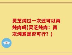 灵芝炖过一次还可以再炖肉吗(灵芝炖肉：再次炖煮是否可行？)