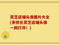 灵芝店铺头像图片大全(多样化灵芝店铺头像一网打尽！)