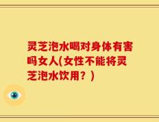 灵芝泡水喝对身体有害吗女人(女性不能将灵芝泡水饮用？)