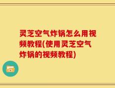 灵芝空气炸锅怎么用视频教程(使用灵芝空气炸锅的视频教程)
