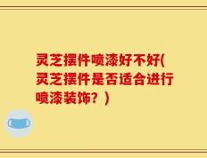 灵芝摆件喷漆好不好(灵芝摆件是否适合进行喷漆装饰？)