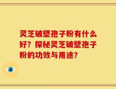 灵芝破壁孢子粉有什么好？探秘灵芝破壁孢子粉的功效与用途？