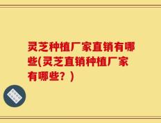 灵芝种植厂家直销有哪些(灵芝直销种植厂家有哪些？)