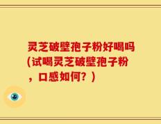 灵芝破壁孢子粉好喝吗(试喝灵芝破壁孢子粉，口感如何？)