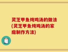 灵芝甲鱼炖鸡汤的做法(灵芝甲鱼炖鸡汤的家庭制作方法)
