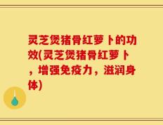 灵芝煲猪骨红萝卜的功效(灵芝煲猪骨红萝卜，增强免疫力，滋润身体)