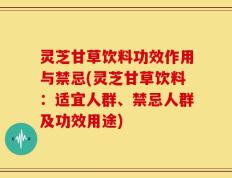 灵芝甘草饮料功效作用与禁忌(灵芝甘草饮料：适宜人群、禁忌人群及功效用途)