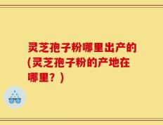 灵芝孢子粉哪里出产的(灵芝孢子粉的产地在哪里？)