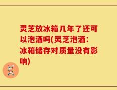 灵芝放冰箱几年了还可以泡酒吗(灵芝泡酒：冰箱储存对质量没有影响)