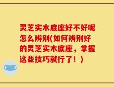 灵芝实木底座好不好呢怎么辨别(如何辨别好的灵芝实木底座，掌握这些技巧就行了！)