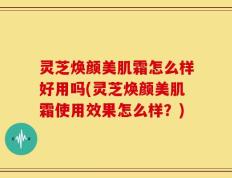 灵芝焕颜美肌霜怎么样好用吗(灵芝焕颜美肌霜使用效果怎么样？)