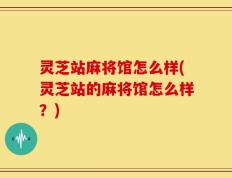 灵芝站麻将馆怎么样(灵芝站的麻将馆怎么样？)