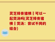 灵芝排骨猪横脷可以一起煲汤吗(灵芝排骨猪横脷煲汤：尝试不同的组合)